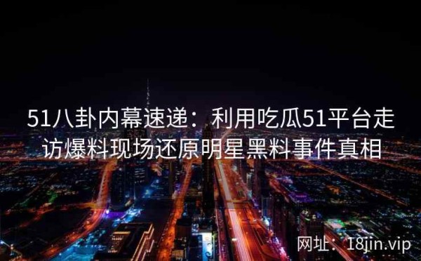 51八卦内幕速递：利用吃瓜51平台走访爆料现场还原明星黑料事件真相