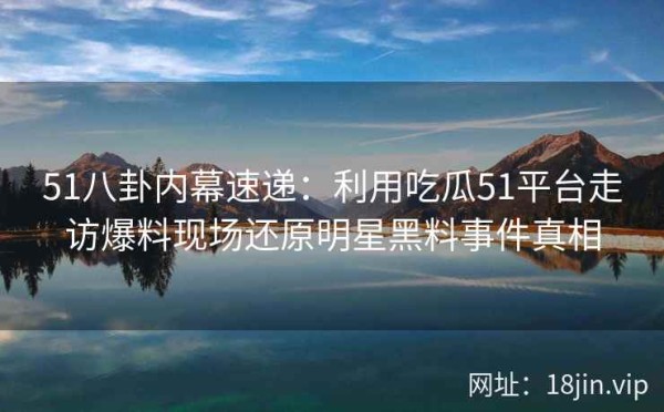 51八卦内幕速递：利用吃瓜51平台走访爆料现场还原明星黑料事件真相