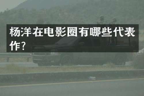杨洋在电影圈有哪些代表作？