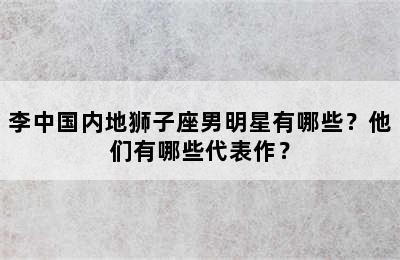 李中国内地狮子座男明星有哪些？他们有哪些代表作？