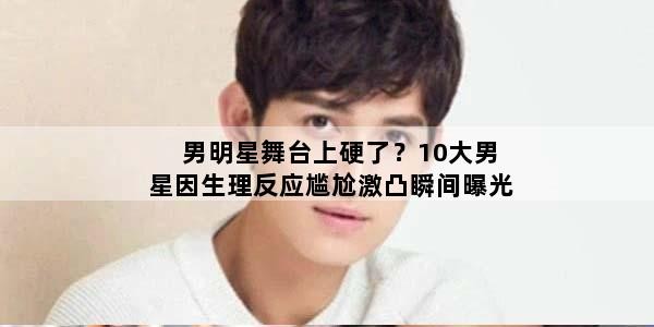 男明星舞台上硬了？10大男星因生理反应尴尬激凸瞬间曝光