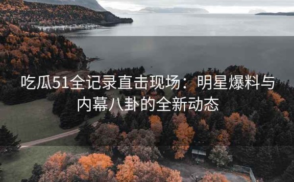吃瓜51全记录直击现场：明星爆料与内幕八卦的全新动态