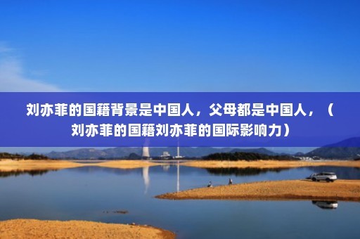 刘亦菲的国籍背景是中国人，父母都是中国人，（刘亦菲的国籍刘亦菲的国际影响力）