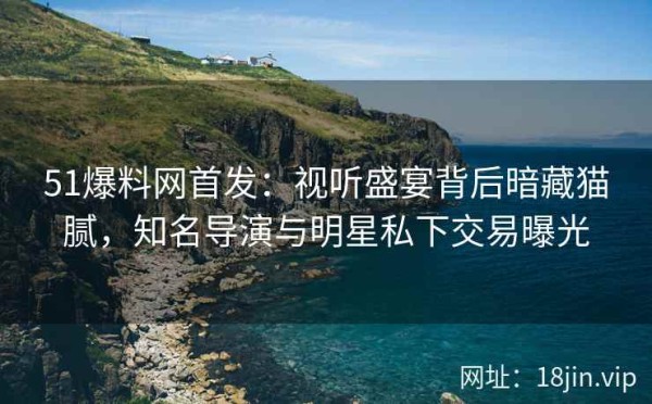 51爆料网首发：视听盛宴背后暗藏猫腻，知名导演与明星私下交易曝光