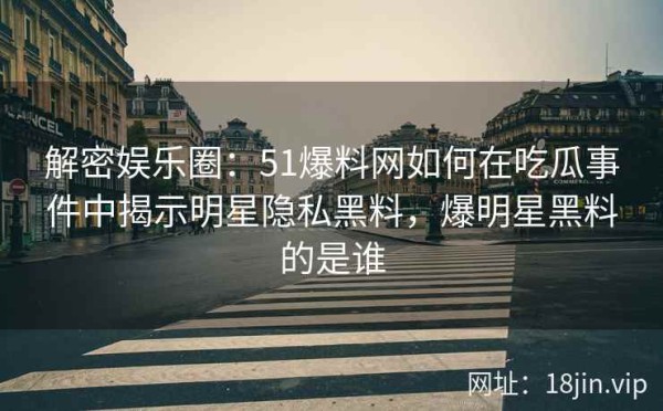 解密娱乐圈：51爆料网如何在吃瓜事件中揭示明星隐私黑料，爆明星黑料的是谁