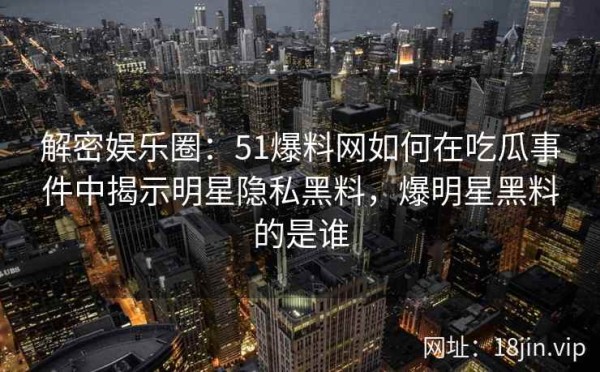 解密娱乐圈：51爆料网如何在吃瓜事件中揭示明星隐私黑料，爆明星黑料的是谁