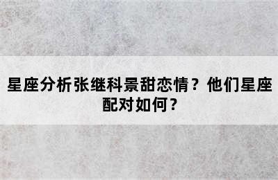 星座分析张继科景甜恋情？他们星座配对如何？