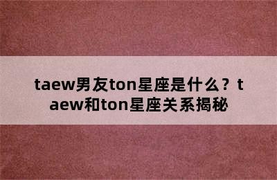taew男友ton星座是什么？taew和ton星座关系揭秘