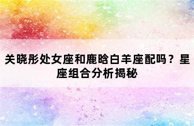 关晓彤处女座和鹿晗白羊座配吗？星座组合分析揭秘