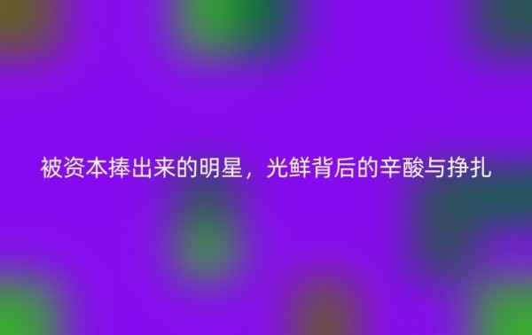被资本捧出来的明星，光鲜背后的辛酸与挣扎