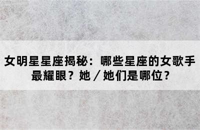 女明星星座揭秘：哪些星座的女歌手最耀眼？她／她们是哪位？