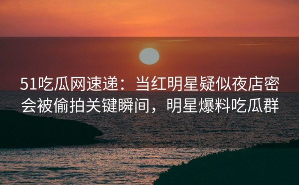 51吃瓜网速递：当红明星疑似夜店密会被偷拍关键瞬间，明星爆料吃瓜群