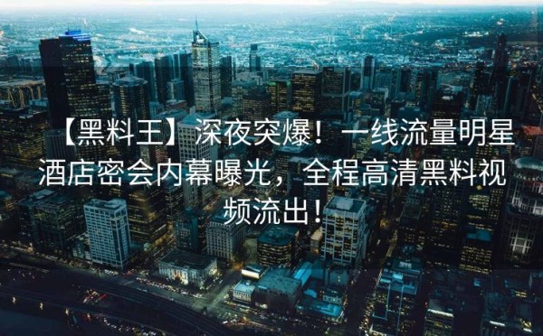 【黑料王】深夜突爆！一线流量明星酒店密会内幕曝光，全程高清黑料视频流出！