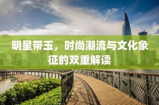 明星带玉，时尚潮流与文化象征的双重解读