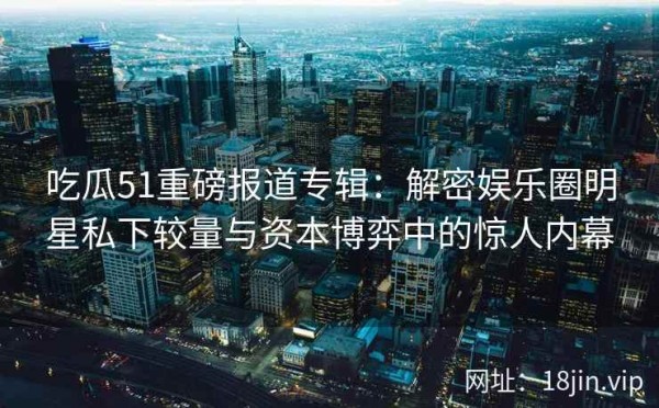 吃瓜51重磅报道专辑：解密娱乐圈明星私下较量与资本博弈中的惊人内幕