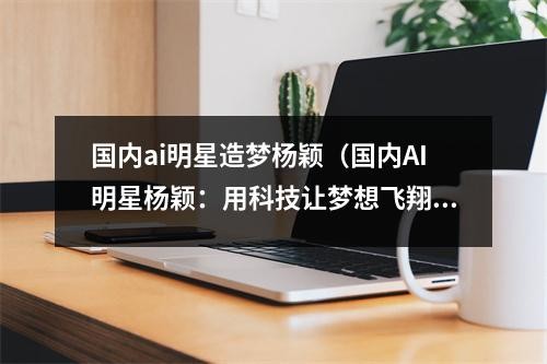 国内ai明星造梦杨颖（国内AI明星杨颖：用科技让梦想飞翔）