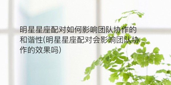 明星星座配对如何影响团队协作的和谐性(明星星座配对会影响团队协作的效果吗)