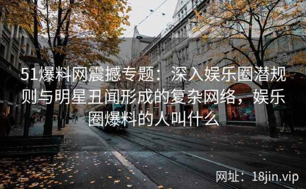 51爆料网震撼专题：深入娱乐圈潜规则与明星丑闻形成的复杂网络，娱乐圈爆料的人叫什么
