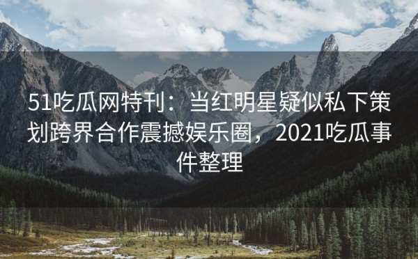 51吃瓜网特刊：当红明星疑似私下策划跨界合作震撼娱乐圈，2021吃瓜事件整理