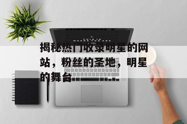 揭秘热门收录明星的网站，粉丝的圣地，明星的舞台