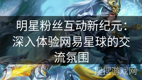明星粉丝互动新纪元：深入体验网易星球的交流氛围