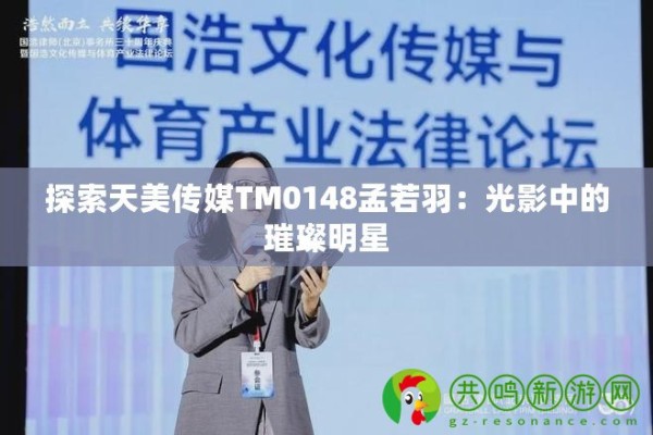 探索天美传媒TM0148孟若羽：光影中的璀璨明星