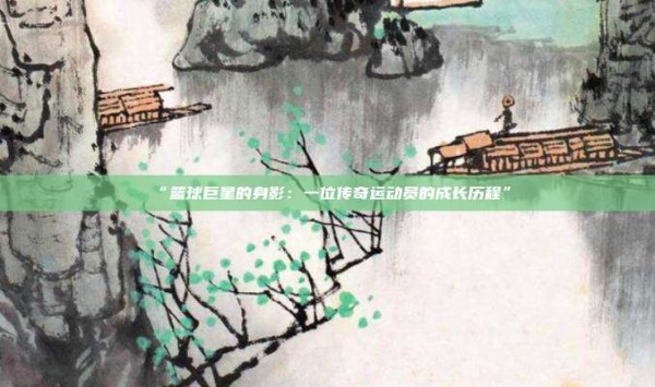 “篮球巨星的身影:一位传奇运动员的成长历程”