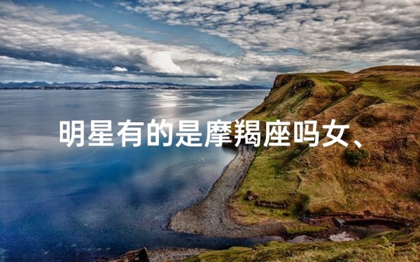 明星有的是摩羯座吗女、明星星座揭秘:摩羯星闪耀娱乐圈