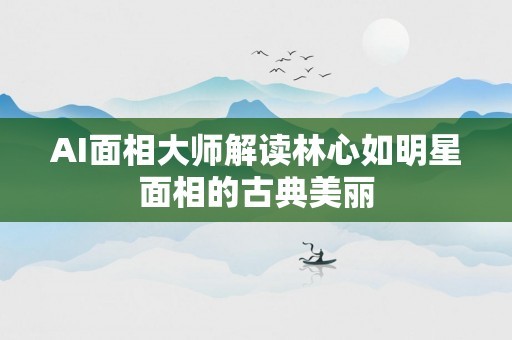 AI面相大师解读林心如明星面相的古典美丽