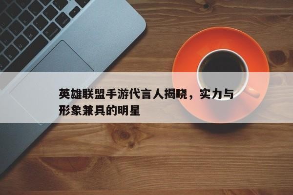 英雄联盟手游代言人揭晓，实力与形象兼具的明星