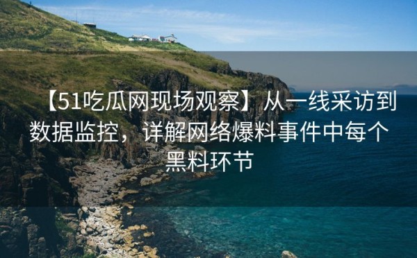 【51吃瓜网现场观察】从一线采访到数据监控，详解网络爆料事件中每个黑料环节