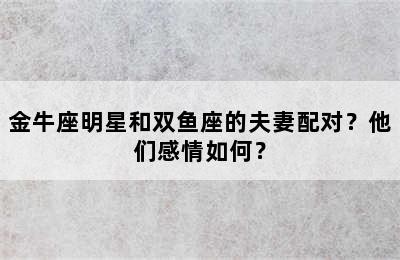 金牛座明星和双鱼座的夫妻配对？他们感情如何？