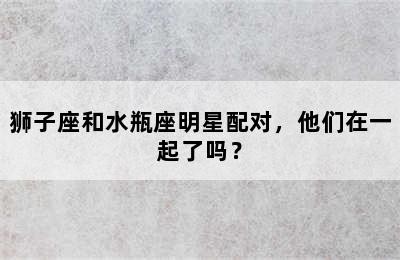 狮子座和水瓶座明星配对，他们在一起了吗？✅