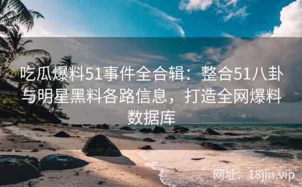 吃瓜爆料51事件全合辑：整合51八卦与明星黑料各路信息，打造全网爆料数据库