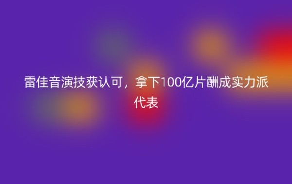 雷佳音演技获认可，拿下100亿片酬成实力派代表