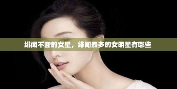 绯闻不断的女星，绯闻最多的女明星有哪些