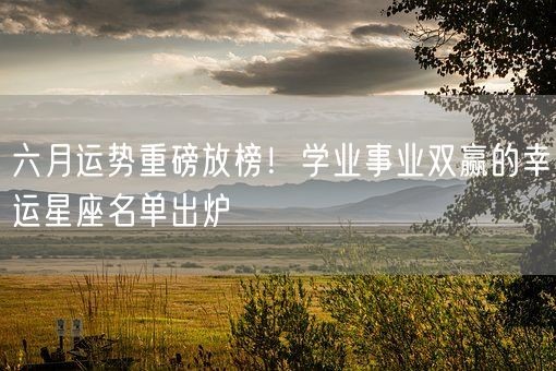 六月运势重磅放榜！学业事业双赢的幸运星座名单出炉(图1)