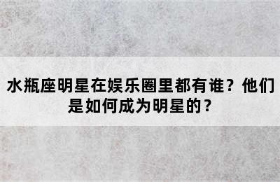 水瓶座明星在娱乐圈里都有谁？他们是如何成为明星的？