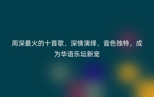 周深最火的十首歌，深情演绎，音色独特，成为华语乐坛新宠