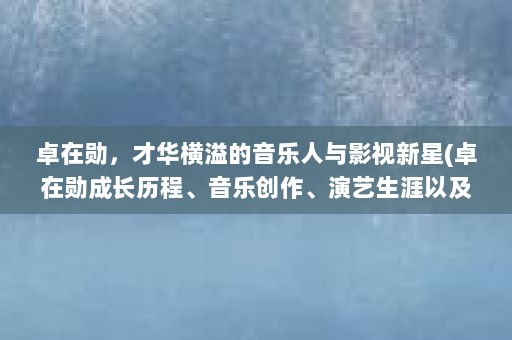 卓在勋，才华横溢的音乐人与影视新星(卓在勋成长历程、音乐创作、演艺生涯以及未来展望)
