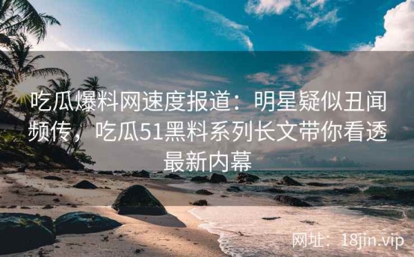 吃瓜爆料网速度报道：明星疑似丑闻频传，吃瓜51黑料系列长文带你看透最新内幕