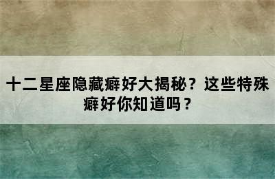 十二星座隐藏癖好大揭秘？这些特殊癖好你知道吗？✅