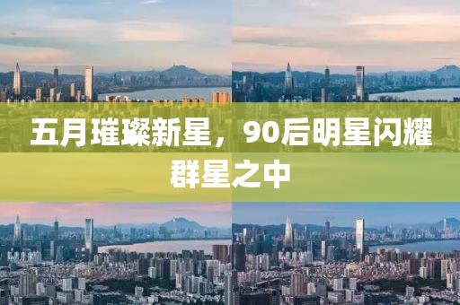 五月璀璨新星，90后明星闪耀群星之中