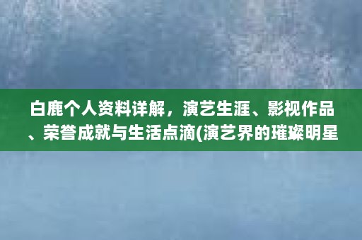 白鹿个人资料详解，演艺生涯、影视作品、荣誉成就与生活点滴(演艺界的璀璨明星——个人资料的深度解析)