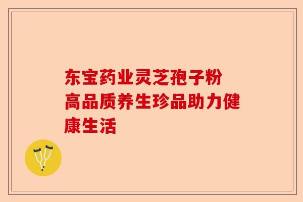 东宝药业灵芝孢子粉 高品质养生珍品助力健康生活-第1张图片-卓越灵芝孢子粉