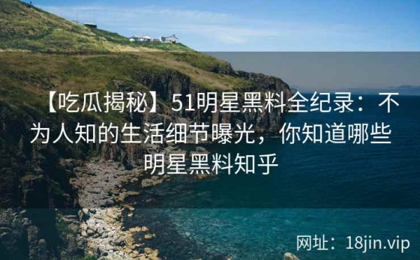 【吃瓜揭秘】51明星黑料全纪录：不为人知的生活细节曝光，你知道哪些明星黑料知乎