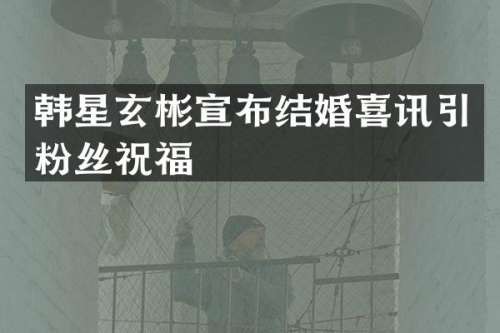 韩星玄彬宣布结婚喜讯引粉丝祝福