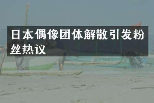 日本偶像团体解散引发粉丝热议