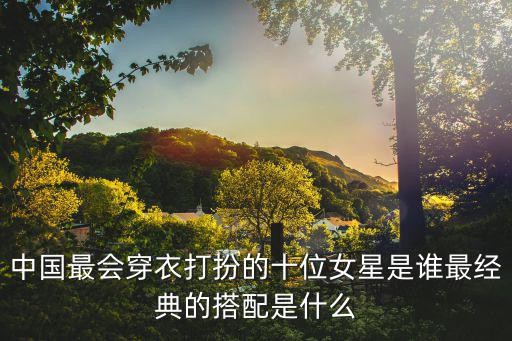 明星服装搭配，中国最会穿衣打扮的十位女星是谁最经典的搭配是什么