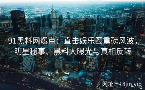 91黑料网爆点：直击娱乐圈重磅风波，明星秘事、黑料大曝光与真相反转
